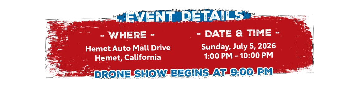 Event Details. Where: Hemet Auto Mall Drive, Hemet, California. Date and Time: Sunday, July 5, 2026, 1:00 PM to 10:00 PM. Drone show begins at 9:00 PM.