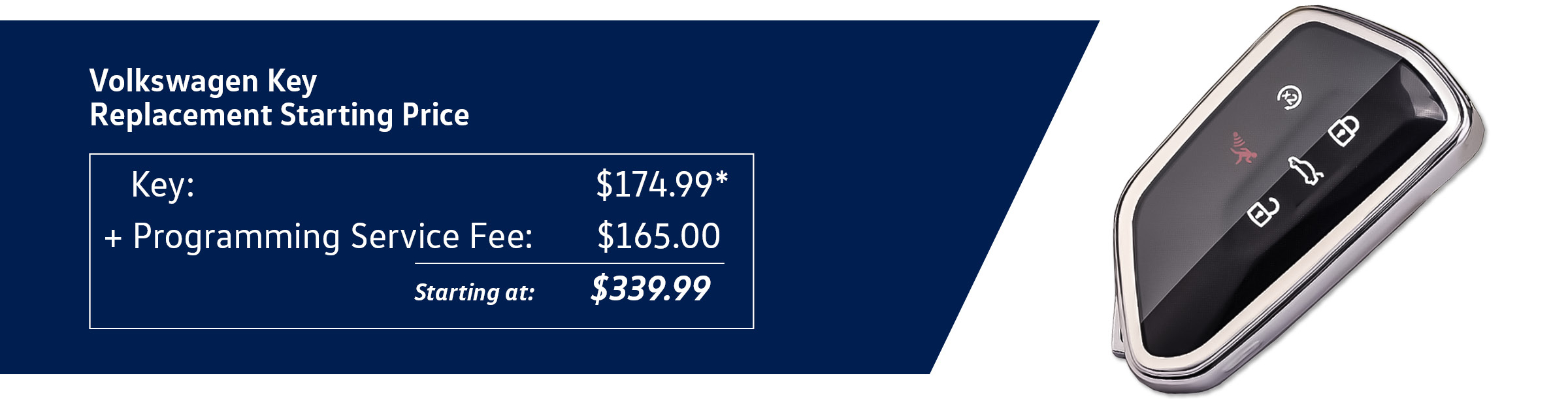 Volkswagen Key Replacement Starting Price Key: $174.99* + Programming Service Fee: $165.00 = Starting at $339.99